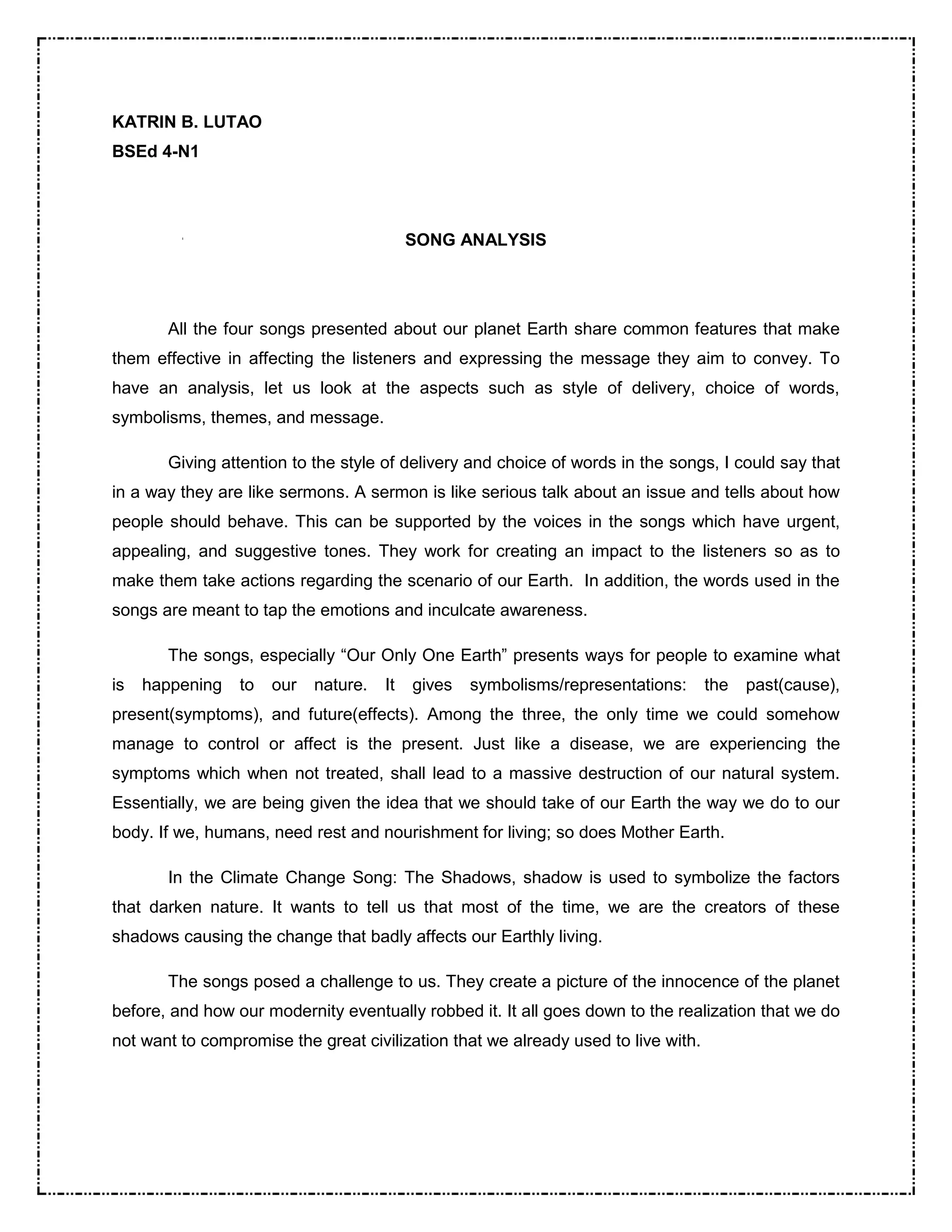 KATRIN B. LUTAO 
BSEd 4-N1 
SONG ANALYSIS 
All the four songs presented about our planet Earth share common features that make 
them effective in affecting the listeners and expressing the message they aim to convey. To 
have an analysis, let us look at the aspects such as style of delivery, choice of words, 
symbolisms, themes, and message. 
Giving attention to the style of delivery and choice of words in the songs, I could say that 
in a way they are like sermons. A sermon is like serious talk about an issue and tells about how 
people should behave. This can be supported by the voices in the songs which have urgent, 
appealing, and suggestive tones. They work for creating an impact to the listeners so as to 
make them take actions regarding the scenario of our Earth. In addition, the words used in the 
songs are meant to tap the emotions and inculcate awareness. 
The songs, especially “Our Only One Earth” presents ways for people to examine what 
is happening to our nature. It gives symbolisms/representations: the past(cause), 
present(symptoms), and future(effects). Among the three, the only time we could somehow 
manage to control or affect is the present. Just like a disease, we are experiencing the 
symptoms which when not treated, shall lead to a massive destruction of our natural system. 
Essentially, we are being given the idea that we should take of our Earth the way we do to our 
body. If we, humans, need rest and nourishment for living; so does Mother Earth. 
In the Climate Change Song: The Shadows, shadow is used to symbolize the factors 
that darken nature. It wants to tell us that most of the time, we are the creators of these 
shadows causing the change that badly affects our Earthly living. 
The songs posed a challenge to us. They create a picture of the innocence of the planet 
before, and how our modernity eventually robbed it. It all goes down to the realization that we do 
not want to compromise the great civilization that we already used to live with. 
 