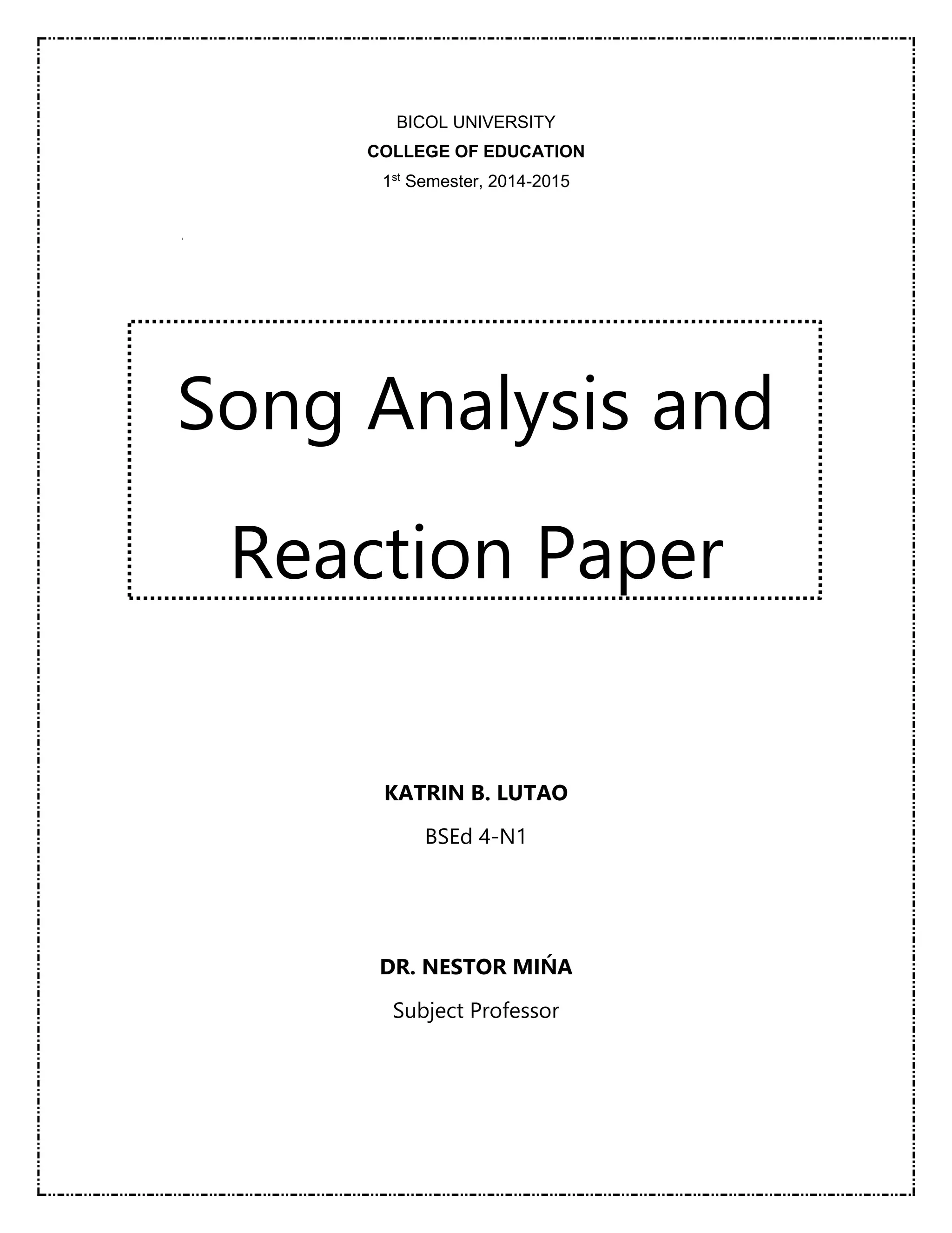 BICOL UNIVERSITY 
COLLEGE OF EDUCATION 
1st Semester, 2014-2015 
Song Analysis and 
Reaction Paper 
KATRIN B. LUTAO 
BSEd 4-N1 
DR. NESTOR MIŃA 
Subject Professor 
