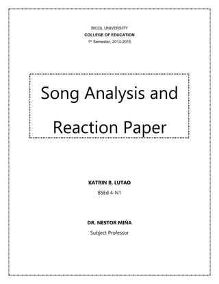 BICOL UNIVERSITY 
COLLEGE OF EDUCATION 
1st Semester, 2014-2015 
Song Analysis and 
Reaction Paper 
KATRIN B. LUTAO 
BSEd 4-N1 
DR. NESTOR MIŃA 
Subject Professor 
