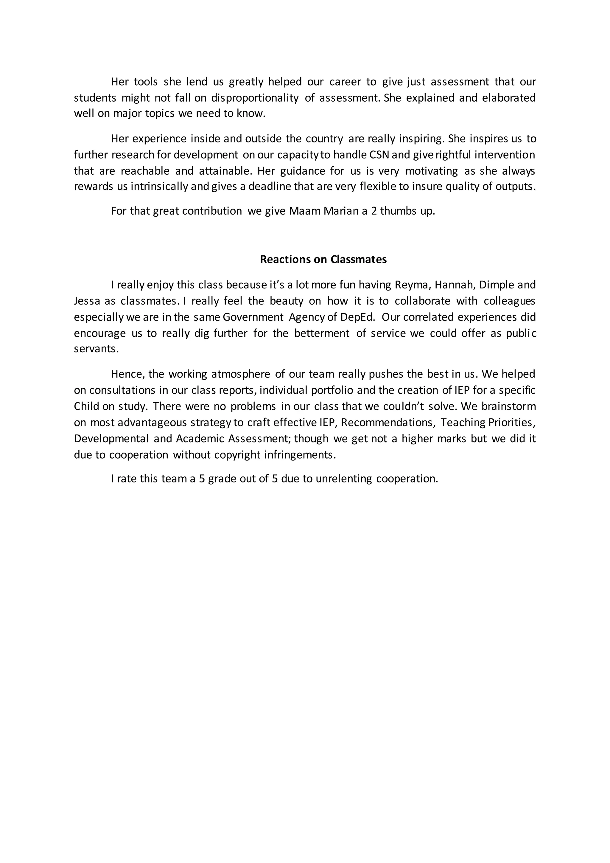 Her tools she lend us greatly helped our career to give just assessment that our
students might not fall on disproportionality of assessment. She explained and elaborated
well on major topics we need to know.
Her experience inside and outside the country are really inspiring. She inspires us to
further research for development on our capacityto handle CSN and giverightful intervention
that are reachable and attainable. Her guidance for us is very motivating as she always
rewards us intrinsically and gives a deadline that are very flexible to insure quality of outputs.
For that great contribution we give Maam Marian a 2 thumbs up.
Reactions on Classmates
I really enjoy this class because it’s a lot more fun having Reyma, Hannah, Dimple and
Jessa as classmates. I really feel the beauty on how it is to collaborate with colleagues
especially we are in the same Government Agency of DepEd. Our correlated experiences did
encourage us to really dig further for the betterment of service we could offer as public
servants.
Hence, the working atmosphere of our team really pushes the best in us. We helped
on consultations in our class reports, individual portfolio and the creation of IEP for a specific
Child on study. There were no problems in our class that we couldn’t solve. We brainstorm
on most advantageous strategy to craft effective IEP, Recommendations, Teaching Priorities,
Developmental and Academic Assessment; though we get not a higher marks but we did it
due to cooperation without copyright infringements.
I rate this team a 5 grade out of 5 due to unrelenting cooperation.
 