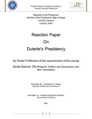Reaction Paper On Duterte’s Presidency
Teacher Education Department
1
Republic of the Philippines
Northern Iloilo Polytechnic State College
Lemery Campus
Lemery, Iloilo
Reaction Paper
On
Duterte’s Presidency
As Partial Fulfillment of the requirements of the course
Social Science 105-Philippine Politics and Governance with
New Constitution
Submitted By: Christopher A. Geaga
Bachelor of Elementary Education III
Submitted To: Professor Mercedes Sepanton
Social Science Professor
Date:
 