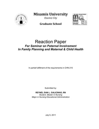 Misamis University
                         Ozamiz City

                    Graduate School




              Reaction Paper
     For Seminar on Paternal Involvement
In Family Planning and Maternal & Child Health




       In partial fulfillment of the requirements in CHN 215




                          Submitted by:

              REYNEL DAN L. GALICINAO, RN
                   Student, Master in Nursing
          Major in Nursing Educational Administration




                           July 9, 2011
 