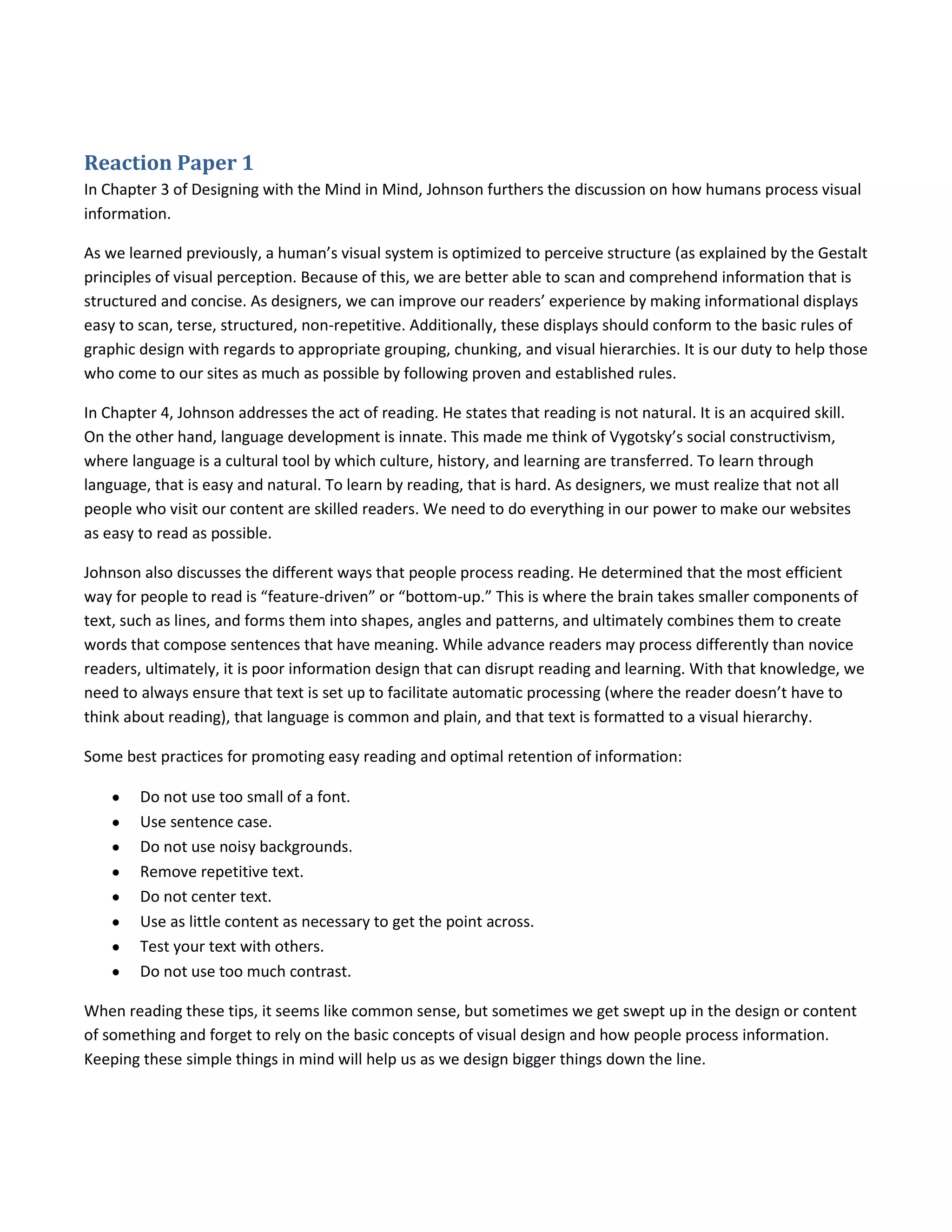 Reaction Paper 1
In Chapter 3 of Designing with the Mind in Mind, Johnson furthers the discussion on how humans process visual
information.

As we learned previously, a human’s visual system is optimized to perceive structure (as explained by the Gestalt
principles of visual perception. Because of this, we are better able to scan and comprehend information that is
structured and concise. As designers, we can improve our readers’ experience by making informational displays
easy to scan, terse, structured, non-repetitive. Additionally, these displays should conform to the basic rules of
graphic design with regards to appropriate grouping, chunking, and visual hierarchies. It is our duty to help those
who come to our sites as much as possible by following proven and established rules.

In Chapter 4, Johnson addresses the act of reading. He states that reading is not natural. It is an acquired skill.
On the other hand, language development is innate. This made me think of Vygotsky’s social constructivism,
where language is a cultural tool by which culture, history, and learning are transferred. To learn through
language, that is easy and natural. To learn by reading, that is hard. As designers, we must realize that not all
people who visit our content are skilled readers. We need to do everything in our power to make our websites
as easy to read as possible.

Johnson also discusses the different ways that people process reading. He determined that the most efficient
way for people to read is “feature-driven” or “bottom-up.” This is where the brain takes smaller components of
text, such as lines, and forms them into shapes, angles and patterns, and ultimately combines them to create
words that compose sentences that have meaning. While advance readers may process differently than novice
readers, ultimately, it is poor information design that can disrupt reading and learning. With that knowledge, we
need to always ensure that text is set up to facilitate automatic processing (where the reader doesn’t have to
think about reading), that language is common and plain, and that text is formatted to a visual hierarchy.

Some best practices for promoting easy reading and optimal retention of information:

        Do not use too small of a font.
        Use sentence case.
        Do not use noisy backgrounds.
        Remove repetitive text.
        Do not center text.
        Use as little content as necessary to get the point across.
        Test your text with others.
        Do not use too much contrast.

When reading these tips, it seems like common sense, but sometimes we get swept up in the design or content
of something and forget to rely on the basic concepts of visual design and how people process information.
Keeping these simple things in mind will help us as we design bigger things down the line.
 