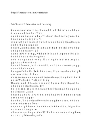 https://literaryterms.net/character/
74 Chapter 2 Education and Learning
k n e w c o u l d w r i t e , I w o u l d t e l l h i m I c o u l d w r
i t e a s w e l l a s h e . T h e
n e x t w o r d w o u l d b e , " 1 d o n ' t b e l i e v e y o u . L e
t m e s e e y o u t r y i t . " I
w o u l d t h e n m a k e t h e l e t t e r s w h i c h I h a d b e e n
s o f o r t u n a t e a s t o
l e a r n , a n d a s k h i m t o b e a t t h a t . I n t h i s w a y I g
o t a g o o d m a n y l e s -
s o n s i n w r i t i n g , w h i c h i t i s q u i t e p o s s i b l e I s
h o u l d n e v e r h a v e g o t -
t e n i n a n y o t h e r w a y . D u r i n g t h i s t i m e , m y c o
p y - b o o k w a s t h e
b o a r d f e n c e , b r i c k w a l l , a n d p a v e m e n t ; m y p
e n a n d i n k w a s a
l u m p o f c h a l k . W i t h t h e s e , I l e a r n e d m a i n l y h
o w t o w r i t e . I t h e n
c o m m e n c e d a n d c o n t i n u e d c o p y i n g t h e I t a l i
c s i n W e b s t e r ' s S p e l l i n g
B o o k , u n t i l I c o u l d m a k e t h e m a l l w i t h o u t l o
o k i n g o n t h e b o o k . B y
t h i s t i m e , m y l i t t l e M a s t e r T h o m a s h a d g o n e
t o s c h o o l , a n d
l e a r n e d h o w t o w r i t e , a n d h a d w r i t t e n o v e r a n
u m b e r o f c o p y -
b o o k s . T h e s e h a d b e e n b r o u g h t h o m e , a n d s h
o w n t o s o m e o f o u r
n e a r n e i g h b o r s , a n d t h e n l a i d a s i d e . M y m i s t
r e s s u s e d t o g o t o
c l a s s m e e t i n g a t t h e W i l k S t r e e t m e e t i n g h o u
s e e v e r y M o n d a y a f -
 