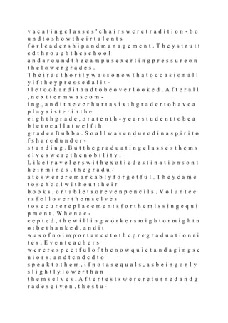 v a c a t i n g c l a s s e s ' c h a i r s w e r e t r a d i t i o n - b o
u n d t o s h o w t h e i r t a l e n t s
f o r l e a d e r s h i p a n d m a n a g e m e n t . T h e y s t r u t t
e d t h r o u g h t h e s c h o o l
a n d a r o u n d t h e c a m p u s e x e r t i n g p r e s s u r e o n
t h e l o w e r g r a d e s .
T h e i r a u t h o r i t y w a s s o n e w t h a t o c c a s i o n a l l
y i f t h e y p r e s s e d a l i t -
t l e t o o h a r d i t h a d t o b e o v e r l o o k e d . A f t e r a l l
, n e x t t e r m w a s c o m -
i n g , a n d i t n e v e r h u r t a s i x t h g r a d e r t o h a v e a
p l a y s i s t e r i n t h e
e i g h t h g r a d e , o r a t e n t h - y e a r s t u d e n t t o b e a
b l e t o c a l l a t w e l f t h
g r a d e r B u b b a . S o a l l w a s e n d u r e d i n a s p i r i t o
f s h a r e d u n d e r -
s t a n d i n g . B u t t h e g r a d u a t i n g c l a s s e s t h e m s
e l v e s w e r e t h e n o b i l i t y .
L i k e t r a v e l e r s w i t h e x o t i c d e s t i n a t i o n s o n t
h e i r m i n d s , t h e g r a d u -
a t e s w e r e r e m a r k a b l y f o r g e t f u l . T h e y c a m e
t o s c h o o l w i t h o u t t h e i r
b o o k s , o r t a b l e t s o r e v e n p e n c i l s . V o l u n t e e
r s f e l l o v e r t h e m s e l v e s
t o s e c u r e r e p l a c e m e n t s f o r t h e m i s s i n g e q u i
p m e n t . W h e n a c -
c e p t e d , t h e w i l l i n g w o r k e r s m i g h t o r m i g h t n
o t b e t h a n k e d , a n d i t
w a s o f n o i m p o r t a n c e t o t h e p r e g r a d u a t i o n r i
t e s . E v e n t e a c h e r s
w e r e r e s p e c t f u l o f t h e n o w q u i e t a n d a g i n g s e
n i o r s , a n d t e n d e d t o
s p e a k t o t h e m , i f n o t a s e q u a l s , a s b e i n g o n l y
s l i g h t l y l o w e r t h a n
t h e m s e l v e s . A f t e r t e s t s w e r e r e t u r n e d a n d g
r a d e s g i v e n , t h e s t u -
 