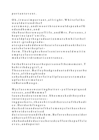 p o r t a n t e v e n t .
O h , i t w a s i m p o r t a n t , a l l r i g h t . W h i t e f o l k s
w o u l d a t t e n d t h e 5
c e r e m o n y , a n d t w o o r t h r e e w o u l d s p e a k o f G
o d a n d h o m e , a n d
t h e S o u t h e r n w a y o f l i f e , a n d M r s . P a r s o n s , t
h e p r i n c i p a l ' s w i f e ,
w o u l d p l a y t h e g r a d u a t i o n m a r c h w h i l e t h e l
o w e r - g r a d e g r a d u -
a t e s p a r a d e d d o w n t h e a i s l e s a n d t o o k t h e i r s
e a t s b e l o w t h e p l a t -
f o r m . T h e h i g h s c h o o l s e n i o r s w o u l d w a i t i n
e m p t y c l a s s r o o m s t o
m a k e t h e i r d r a m a t i c e n t r a n c e .
I n t h e S t o r e I w a s t h e p e r s o n o f t h e m o m e n t . T
h e b i r t h d a y g i r l , e
T h e c e n t e r . B a i l e y h a d g r a d u a t e d t h e y e a r b e
f o r e , a l t h o u g h t o d o
s o h e h a d h a d t o f o r f e i t a l l p l e a s u r e s t o m a k e
u p f o r h i s t i m e l o s t
i n B a t o n R o u g e .
M y c l a s s w a s w e a r i n g b u t t e r - y e l l o w p i q u e d
r e s s e s , a n d M o m m a 7
l a u n c h e d o u t o n m i n e . S h e s m o c k e d t h e y o k e
i n t o t i n y c r i s s c r o s s -
i n g p u c k e r s , t h e n s h i r r e d t h e r e s t o f t h e b o d i
c e . H e r d a r k f i n g e r s
d u c k e d i n a n d o u t o f t h e l e m o n y c l o t h a s s h e e
m b r o i d e r e d r a i s e d
d a i s i e s a r o u n d t h e h e m . B e f o r e s h e c o n s i d e r
e d h e r s e l f f i n i s h e d
s h e h a d a d d e d a c r o c h e t e d c u f f o n t h e p u f f s l e
e v e s , a n d a p o i n t
 