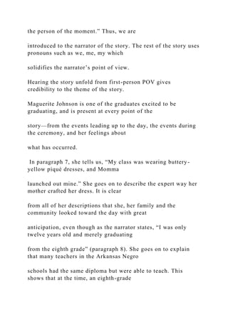 the person of the moment.” Thus, we are
introduced to the narrator of the story. The rest of the story uses
pronouns such as we, me, my which
solidifies the narrator’s point of view.
Hearing the story unfold from first-person POV gives
credibility to the theme of the story.
Maguerite Johnson is one of the graduates excited to be
graduating, and is present at every point of the
story—from the events leading up to the day, the events during
the ceremony, and her feelings about
what has occurred.
In paragraph 7, she tells us, “My class was wearing buttery-
yellow piqué dresses, and Momma
launched out mine.” She goes on to describe the expert way her
mother crafted her dress. It is clear
from all of her descriptions that she, her family and the
community looked toward the day with great
anticipation, even though as the narrator states, “I was only
twelve years old and merely graduating
from the eighth grade” (paragraph 8). She goes on to explain
that many teachers in the Arkansas Negro
schools had the same diploma but were able to teach. This
shows that at the time, an eighth-grade
 