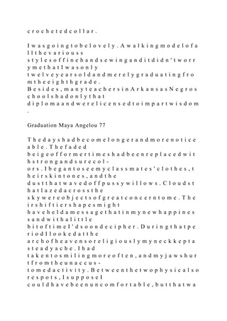 c r o c h e t e d c o l l a r .
I w a s g o i n g t o b e l o v e l y . A w a l k i n g m o d e l o f a
l l t h e v a r i o u s s
s t y l e s o f f i n e h a n d s e w i n g a n d i t d i d n ' t w o r r
y m e t h a t I w a s o n l y
t w e l v e y e a r s o l d a n d m e r e l y g r a d u a t i n g f r o
m t h e e i g h t h g r a d e .
B e s i d e s , m a n y t e a c h e r s i n A r k a n s a s N e g r o s
c h o o l s h a d o n l y t h a t
d i p l o m a a n d w e r e l i c e n s e d t o i m p a r t w i s d o m
.
Graduation Maya Angelou 77
T h e d a y s h a d b e c o m e l o n g e r a n d m o r e n o t i c e
a b l e . T h e f a d e d
b e i g e o f f o r m e r t i m e s h a d b e e n r e p l a c e d w i t
h s t r o n g a n d s u r e c o l -
o r s . I b e g a n t o s e e m y c l a s s m a t e s ' c l o t h e s , t
h e i r s k i n t o n e s , a n d t h e
d u s t t h a t w a v e d o f f p u s s y w i l l o w s . C l o u d s t
h a t l a z e d a c r o s s t h e
s k y w e r e o b j e c t s o f g r e a t c o n c e r n t o m e . T h e
i r s h i f t i e r s h a p e s m i g h t
h a v e h e l d a m e s s a g e t h a t i n m y n e w h a p p i n e s
s a n d w i t h a l i t t l e
b i t o f t i m e I ' d s o o n d e c i p h e r . D u r i n g t h a t p e
r i o d I l o o k e d a t t h e
a r c h o f h e a v e n s o r e l i g i o u s l y m y n e c k k e p t a
s t e a d y a c h e . I h a d
t a k e n t o s m i l i n g m o r e o f t e n , a n d m y j a w s h u r
t f r o m t h e u n a c c u s -
t o m e d a c t i v i t y . B e t w e e n t h e t w o p h y s i c a l s o
r e s p o t s , I s u p p o s e I
c o u l d h a v e b e e n u n c o m f o r t a b l e , b u t t h a t w a
 
