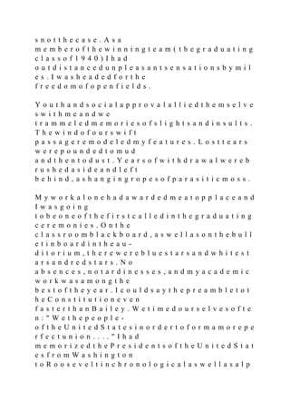 s n o t t h e c a s e . A s a
m e m b e r o f t h e w i n n i n g t e a m ( t h e g r a d u a t i n g
c l a s s o f 1 9 4 0 ) I h a d
o u t d i s t a n c e d u n p l e a s a n t s e n s a t i o n s b y m i l
e s . I w a s h e a d e d f o r t h e
f r e e d o m o f o p e n f i e l d s .
Y o u t h a n d s o c i a l a p p r o v a l a l l i e d t h e m s e l v e
s w i t h m e a n d w e
t r a m m e l e d m e m o r i e s o f s l i g h t s a n d i n s u l t s .
T h e w i n d o f o u r s w i f t
p a s s a g e r e m o d e l e d m y f e a t u r e s . L o s t t e a r s
w e r e p o u n d e d t o m u d
a n d t h e n t o d u s t . Y e a r s o f w i t h d r a w a l w e r e b
r u s h e d a s i d e a n d l e f t
b e h i n d , a s h a n g i n g r o p e s o f p a r a s i t i c m o s s .
M y w o r k a l o n e h a d a w a r d e d m e a t o p p l a c e a n d
I w a s g o i n g
t o b e o n e o f t h e f i r s t c a l l e d i n t h e g r a d u a t i n g
c e r e m o n i e s . O n t h e
c l a s s r o o m b l a c k b o a r d , a s w e l l a s o n t h e b u l l
e t i n b o a r d i n t h e a u -
d i t o r i u m , t h e r e w e r e b l u e s t a r s a n d w h i t e s t
a r s a n d r e d s t a r s . N o
a b s e n c e s , n o t a r d i n e s s e s , a n d m y a c a d e m i c
w o r k w a s a m o n g t h e
b e s t o f t h e y e a r . I c o u l d s a y t h e p r e a m b l e t o t
h e C o n s t i t u t i o n e v e n
f a s t e r t h a n B a i l e y . W e t i m e d o u r s e l v e s o f t e
n : " W e t h e p e o p l e -
o f t h e U n i t e d S t a t e s i n o r d e r t o f o r m a m o r e p e
r f e c t u n i o n . . . . " I h a d
m e m o r i z e d t h e P r e s i d e n t s o f t h e U n i t e d S t a t
e s f r o m W a s h i n g t o n
t o R o o s e v e l t i n c h r o n o l o g i c a l a s w e l l a s a l p
 