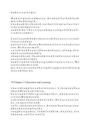 h a b e t i c a l o r d e r .
M y h a i r p l e a s e d m e t o o . G r a d u a l l y t h e b l a c k
m a s s h a d l e n g t h -
e n e d a n d t h i c k e n e d , s o t h a t i t k e p t a t l a s t t o i
t s b r a i d e d p a t t e r n ,
a n d I d i d n ' t h a v e t o y a n k m y s c a l p o f f w h e n I t
r i e d t o c o m b i t .
L o u i s e a n d I h a d r e h e a r s e d t h e e x e r c i s e s u n t
i l w e t i r e d o u t
o u r s e l v e s . H e n r y R e e d w a s c l a s s v a l e d i c t o r
i a n . H e w a s a s m a l l ,
v e r y b l a c k b o y w i t h h o o d e d e y e s , a l o n g , b r o
a d n o s e a n d a n o d d l y
s h a p e d h e a d . I h a d a d m i r e d h i m f o r y e a r s b e c
a u s e e a c h t e r m h e
a n d I v i e d f o r t h e b e s t g r a d e s i n o u r c l a s s . M o
s t o f t e n h e b e s t e d
m e , b u t i n s t e a d o f b e i n g d i s a p p o i n t e d I w a s p
l e a s e d t h a t w e
78 Chapter 2 Education and Learning
s h a r e d t o p p l a c e s b e t w e e n u s . L i k e m a n y S o u
t h e r n B l a c k c h i l d r e n ,
h e l i v e d w i t h h i s g r a n d m o t h e r , w h o w a s a s s t
r i c t a s M o m m a a n d
a s k i n d a s s h e k n e w h o w t o b e . H e w a s c o u r t e o
u s , r e s p e c t f u l a n d
s o f t - s p o k e n t o e l d e r s , b u t o n t h e p l a y g r o u n
d h e c h o s e t o p l a y t h e
r o u g h e s t g a m e s . I a d m i r e d h i m . A n y o n e , I r e
c k o n e d , s u f f i c i e n t l y
 