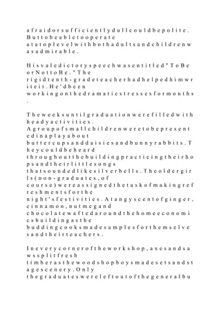 a f r a i d o r s u f f i c i e n t l y d u l l c o u l d b e p o l i t e .
B u t t o b e a b l e t o o p e r a t e
a t a t o p l e v e l w i t h b o t h a d u l t s a n d c h i l d r e n w
a s a d m i r a b l e .
H i s v a l e d i c t o r y s p e e c h w a s e n t i t l e d " T o B e
o r N o t t o B e . " T h e
r i g i d t e n t h - g r a d e t e a c h e r h a d h e l p e d h i m w r
i t e i t . H e ' d b e e n
w o r k i n g o n t h e d r a m a t i c s t r e s s e s f o r m o n t h s
.
T h e w e e k s u n t i l g r a d u a t i o n w e r e f i l l e d w i t h
h e a d y a c t i v i t i e s .
A g r o u p o f s m a l l c h i l d r e n w e r e t o b e p r e s e n t
e d i n a p l a y a b o u t
b u t t e r c u p s a n d d a i s i e s a n d b u n n y r a b b i t s . T
h e y c o u l d b e h e a r d
t h r o u g h o u t t h e b u i l d i n g p r a c t i c i n g t h e i r h o
p s a n d t h e i r l i t t l e s o n g s
t h a t s o u n d e d l i k e s i l v e r b e l l s . T h e o l d e r g i r
l s ( n o n - g r a d u a t e s , o f
c o u r s e ) w e r e a s s i g n e d t h e t a s k o f m a k i n g r e f
r e s h m e n t s f o r t h e
n i g h t ' s f e s t i v i t i e s . A t a n g y s c e n t o f g i n g e r ,
c i n n a m o n , n u t m e g a n d
c h o c o l a t e w a f t e d a r o u n d t h e h o m e e c o n o m i
c s b u i l d i n g a s t h e
b u d d i n g c o o k s m a d e s a m p l e s f o r t h e m s e l v e
s a n d t h e i r t e a c h e r s .
I n e v e r y c o r n e r o f t h e w o r k s h o p , a x e s a n d s a
w s s p l i t f r e s h
t i m b e r a s t h e w o o d s h o p b o y s m a d e s e t s a n d s t
a g e s c e n e r y . O n l y
t h e g r a d u a t e s w e r e l e f t o u t o f t h e g e n e r a l b u
 