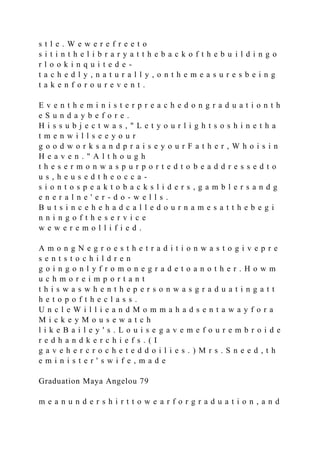 s t l e . W e w e r e f r e e t o
s i t i n t h e l i b r a r y a t t h e b a c k o f t h e b u i l d i n g o
r l o o k i n q u i t e d e -
t a c h e d l y , n a t u r a l l y , o n t h e m e a s u r e s b e i n g
t a k e n f o r o u r e v e n t .
E v e n t h e m i n i s t e r p r e a c h e d o n g r a d u a t i o n t h
e S u n d a y b e f o r e .
H i s s u b j e c t w a s , " L e t y o u r l i g h t s o s h i n e t h a
t m e n w i l l s e e y o u r
g o o d w o r k s a n d p r a i s e y o u r F a t h e r , W h o i s i n
H e a v e n . " A l t h o u g h
t h e s e r m o n w a s p u r p o r t e d t o b e a d d r e s s e d t o
u s , h e u s e d t h e o c c a -
s i o n t o s p e a k t o b a c k s l i d e r s , g a m b l e r s a n d g
e n e r a l n e ' e r - d o - w e l l s .
B u t s i n c e h e h a d c a l l e d o u r n a m e s a t t h e b e g i
n n i n g o f t h e s e r v i c e
w e w e r e m o l l i f i e d .
A m o n g N e g r o e s t h e t r a d i t i o n w a s t o g i v e p r e
s e n t s t o c h i l d r e n
g o i n g o n l y f r o m o n e g r a d e t o a n o t h e r . H o w m
u c h m o r e i m p o r t a n t
t h i s w a s w h e n t h e p e r s o n w a s g r a d u a t i n g a t t
h e t o p o f t h e c l a s s .
U n c l e W i l l i e a n d M o m m a h a d s e n t a w a y f o r a
M i c k e y M o u s e w a t c h
l i k e B a i l e y ' s . L o u i s e g a v e m e f o u r e m b r o i d e
r e d h a n d k e r c h i e f s . ( I
g a v e h e r c r o c h e t e d d o i l i e s . ) M r s . S n e e d , t h
e m i n i s t e r ' s w i f e , m a d e
Graduation Maya Angelou 79
m e a n u n d e r s h i r t t o w e a r f o r g r a d u a t i o n , a n d
 
