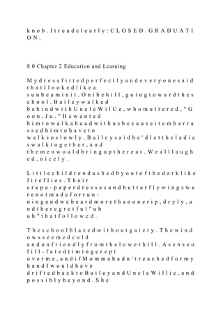 k n o b . I t r e a d c l e a r l y : C L O S E D . G R A D U A T I
O N .
8 0 Chapter 2 Education and Learning
M y d r e s s f i t t e d p e r f e c t l y a n d e v e r y o n e s a i d
t h a t I l o o k e d l i k e a
s u n b e a m i n i t . O n t h e h i l l , g o i n g t o w a r d t h e s
c h o o l . B a i l e y w a l k e d
b e h i n d w i t h U n c l e W i l U e , w h o m u t t e r e d , " G
o o n , J u . " H e w a n t e d
h i m t o w a l k a h e a d w i t h u s b e c a u s e i t e m b a r r a
s s e d h i m t o h a v e t o
w a l k s o s l o w l y . B a i l e y s a i d h e ' d l e t t h e l a d i e
s w a l k t o g e t h e r , a n d
t h e m e n w o u l d b r i n g u p t h e r e a r . W e a l l l a u g h
e d , n i c e l y .
L i t t l e c h i l d r e n d a s h e d b y o u t o f t h e d a r k l i k e
f i r e f l i e s . T h e i r
c r e p e - p a p e r d r e s s e s a n d b u t t e r f l y w i n g s w e
r e n o t m a d e f o r r u n -
n i n g a n d w e h e a r d m o r e t h a n o n e r i p , d r y l y , a
n d t h e r e g r e t f u l " u h
u h " t h a t f o l l o w e d .
T h e s c h o o l b l a z e d w i t h o u t g a i e t y . T h e w i n d
o w s s e e m e d c o l d
a n d u n f r i e n d l y f r o m t h e l o w e r h i l l . A s e n s e o
f i l l - f a t e d t i m i n g c r e p t
o v e r m e , a n d i f M o m m a h a d n ' t r e a c h e d f o r m y
h a n d I w o u l d h a v e
d r i f t e d b a c k t o B a i l e y a n d U n c l e W i l l i e , a n d
p o s s i b l y b e y o n d . S h e
 