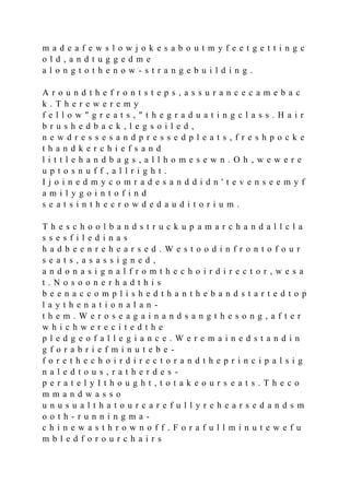 m a d e a f e w s l o w j o k e s a b o u t m y f e e t g e t t i n g c
o l d , a n d t u g g e d m e
a l o n g t o t h e n o w - s t r a n g e b u i l d i n g .
A r o u n d t h e f r o n t s t e p s , a s s u r a n c e c a m e b a c
k . T h e r e w e r e m y
f e l l o w " g r e a t s , " t h e g r a d u a t i n g c l a s s . H a i r
b r u s h e d b a c k , l e g s o i l e d ,
n e w d r e s s e s a n d p r e s s e d p l e a t s , f r e s h p o c k e
t h a n d k e r c h i e f s a n d
l i t t l e h a n d b a g s , a l l h o m e s e w n . O h , w e w e r e
u p t o s n u f f , a l l r i g h t .
I j o i n e d m y c o m r a d e s a n d d i d n ' t e v e n s e e m y f
a m i l y g o i n t o f i n d
s e a t s i n t h e c r o w d e d a u d i t o r i u m .
T h e s c h o o l b a n d s t r u c k u p a m a r c h a n d a l l c l a
s s e s f i l e d i n a s
h a d b e e n r e h e a r s e d . W e s t o o d i n f r o n t o f o u r
s e a t s , a s a s s i g n e d ,
a n d o n a s i g n a l f r o m t h e c h o i r d i r e c t o r , w e s a
t . N o s o o n e r h a d t h i s
b e e n a c c o m p l i s h e d t h a n t h e b a n d s t a r t e d t o p
l a y t h e n a t i o n a l a n -
t h e m . W e r o s e a g a i n a n d s a n g t h e s o n g , a f t e r
w h i c h w e r e c i t e d t h e
p l e d g e o f a l l e g i a n c e . W e r e m a i n e d s t a n d i n
g f o r a b r i e f m i n u t e b e -
f o r e t h e c h o i r d i r e c t o r a n d t h e p r i n c i p a l s i g
n a l e d t o u s , r a t h e r d e s -
p e r a t e l y I t h o u g h t , t o t a k e o u r s e a t s . T h e c o
m m a n d w a s s o
u n u s u a l t h a t o u r c a r e f u l l y r e h e a r s e d a n d s m
o o t h - r u n n i n g m a -
c h i n e w a s t h r o w n o f f . F o r a f u l l m i n u t e w e f u
m b l e d f o r o u r c h a i r s
 