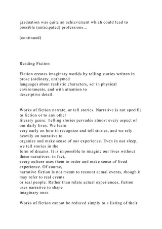graduation was quite an achievement which could lead to
possible (anticipated) professions…
(continued)
Reading Fiction
Fiction creates imaginary worlds by telling stories written in
prose (ordinary, unrhymed
language) about realistic characters, set in physical
environments, and with attention to
descriptive detail.
Works of fiction narrate, or tell stories. Narrative is not specific
to fiction or to any other
literary genre. Telling stories pervades almost every aspect of
our daily lives. We learn
very early on how to recognize and tell stories, and we rely
heavily on narrative to
organize and make sense of our experience. Even in our sleep,
we tell stories in the
form of dreams. It is impossible to imagine our lives without
these narratives; in fact,
every culture uses them to order and make sense of lived
experience. Of course,
narrative fiction is not meant to recount actual events, though it
may refer to real events
or real people. Rather than relate actual experiences, fiction
uses narrative to shape
imaginary ones.
Works of fiction cannot be reduced simply to a listing of their
 