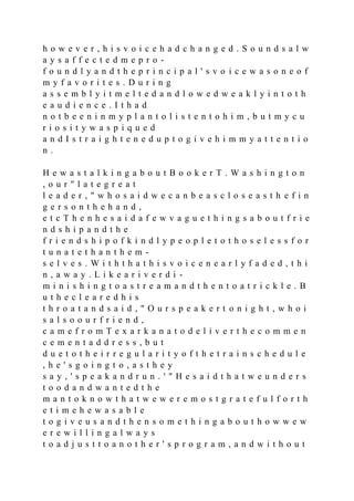 h o w e v e r , h i s v o i c e h a d c h a n g e d . S o u n d s a l w
a y s a f f e c t e d m e p r o -
f o u n d l y a n d t h e p r i n c i p a l ' s v o i c e w a s o n e o f
m y f a v o r i t e s . D u r i n g
a s s e m b l y i t m e l t e d a n d l o w e d w e a k l y i n t o t h
e a u d i e n c e . I t h a d
n o t b e e n i n m y p l a n t o l i s t e n t o h i m , b u t m y c u
r i o s i t y w a s p i q u e d
a n d I s t r a i g h t e n e d u p t o g i v e h i m m y a t t e n t i o
n .
H e w a s t a l k i n g a b o u t B o o k e r T . W a s h i n g t o n
, o u r " l a t e g r e a t
l e a d e r , " w h o s a i d w e c a n b e a s c l o s e a s t h e f i n
g e r s o n t h e h a n d ,
e t c T h e n h e s a i d a f e w v a g u e t h i n g s a b o u t f r i e
n d s h i p a n d t h e
f r i e n d s h i p o f k i n d l y p e o p l e t o t h o s e l e s s f o r
t u n a t e t h a n t h e m -
s e l v e s . W i t h t h a t h i s v o i c e n e a r l y f a d e d , t h i
n , a w a y . L i k e a r i v e r d i -
m i n i s h i n g t o a s t r e a m a n d t h e n t o a t r i c k l e . B
u t h e c l e a r e d h i s
t h r o a t a n d s a i d , " O u r s p e a k e r t o n i g h t , w h o i
s a l s o o u r f r i e n d ,
c a m e f r o m T e x a r k a n a t o d e l i v e r t h e c o m m e n
c e m e n t a d d r e s s , b u t
d u e t o t h e i r r e g u l a r i t y o f t h e t r a i n s c h e d u l e
, h e ' s g o i n g t o , a s t h e y
s a y , ' s p e a k a n d r u n . ' " H e s a i d t h a t w e u n d e r s
t o o d a n d w a n t e d t h e
m a n t o k n o w t h a t w e w e r e m o s t g r a t e f u l f o r t h
e t i m e h e w a s a b l e
t o g i v e u s a n d t h e n s o m e t h i n g a b o u t h o w w e w
e r e w i l l i n g a l w a y s
t o a d j u s t t o a n o t h e r ' s p r o g r a m , a n d w i t h o u t
 