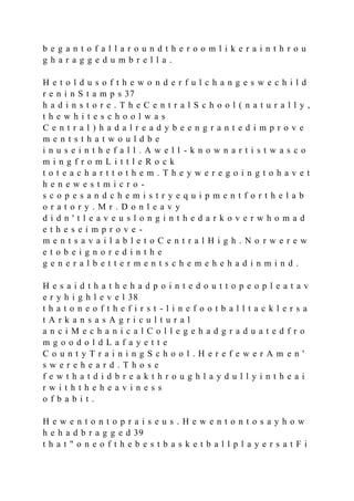 b e g a n t o f a l l a r o u n d t h e r o o m l i k e r a i n t h r o u
g h a r a g g e d u m b r e l l a .
H e t o l d u s o f t h e w o n d e r f u l c h a n g e s w e c h i l d
r e n i n S t a m p s 37
h a d i n s t o r e . T h e C e n t r a l S c h o o l ( n a t u r a l l y ,
t h e w h i t e s c h o o l w a s
C e n t r a l ) h a d a l r e a d y b e e n g r a n t e d i m p r o v e
m e n t s t h a t w o u l d b e
i n u s e i n t h e f a l l . A w e l l - k n o w n a r t i s t w a s c o
m i n g f r o m L i t t l e R o c k
t o t e a c h a r t t o t h e m . T h e y w e r e g o i n g t o h a v e t
h e n e w e s t m i c r o -
s c o p e s a n d c h e m i s t r y e q u i p m e n t f o r t h e l a b
o r a t o r y . M r . D o n l e a v y
d i d n ' t l e a v e u s l o n g i n t h e d a r k o v e r w h o m a d
e t h e s e i m p r o v e -
m e n t s a v a i l a b l e t o C e n t r a l H i g h . N o r w e r e w
e t o b e i g n o r e d i n t h e
g e n e r a l b e t t e r m e n t s c h e m e h e h a d i n m i n d .
H e s a i d t h a t h e h a d p o i n t e d o u t t o p e o p l e a t a v
e r y h i g h l e v e l 38
t h a t o n e o f t h e f i r s t - l i n e f o o t b a l l t a c k l e r s a
t A r k a n s a s A g r i c u l t u r a l
a n c i M e c h a n i c a l C o l l e g e h a d g r a d u a t e d f r o
m g o o d o l d L a f a y e t t e
C o u n t y T r a i n i n g S c h o o l . H e r e f e w e r A m e n '
s w e r e h e a r d . T h o s e
f e w t h a t d i d b r e a k t h r o u g h l a y d u l l y i n t h e a i
r w i t h t h e h e a v i n e s s
o f b a b i t .
H e w e n t o n t o p r a i s e u s . H e w e n t o n t o s a y h o w
h e h a d b r a g g e d 39
t h a t " o n e o f t h e b e s t b a s k e t b a l l p l a y e r s a t F i
 