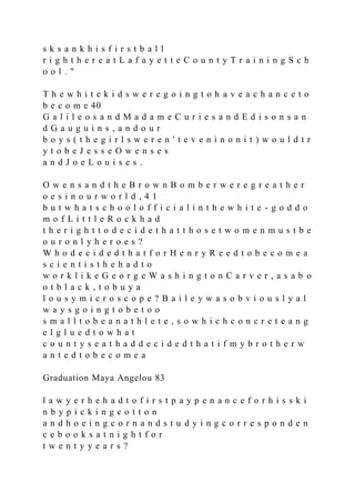 s k s a n k h i s f i r s t b a l l
r i g h t h e r e a t L a f a y e t t e C o u n t y T r a i n i n g S c h
o o l . "
T h e w h i t e k i d s w e r e g o i n g t o h a v e a c h a n c e t o
b e c o m e 40
G a l i l e o s a n d M a d a m e C u r i e s a n d E d i s o n s a n
d G a u g u i n s , a n d o u r
b o y s ( t h e g i r l s w e r e n ' t e v e n i n o n i t ) w o u l d t r
y t o b e J e s s e O w e n s e s
a n d J o e L o u i s e s .
O w e n s a n d t h e B r o w n B o m b e r w e r e g r e a t h e r
o e s i n o u r w o r l d , 4 1
b u t w h a t s c h o o l o f f i c i a l i n t h e w h i t e - g o d d o
m o f L i t t l e R o c k h a d
t h e r i g h t t o d e c i d e t h a t t h o s e t w o m e n m u s t b e
o u r o n l y h e r o e s ?
W h o d e c i d e d t h a t f o r H e n r y R e e d t o b e c o m e a
s c i e n t i s t h e h a d t o
w o r k l i k e G e o r g e W a s h i n g t o n C a r v e r , a s a b o
o t b l a c k , t o b u y a
l o u s y m i c r o s c o p e ? B a i l e y w a s o b v i o u s l y a l
w a y s g o i n g t o b e t o o
s m a l l t o b e a n a t h l e t e , s o w h i c h c o n c r e t e a n g
e l g l u e d t o w h a t
c o u n t y s e a t h a d d e c i d e d t h a t i f m y b r o t h e r w
a n t e d t o b e c o m e a
Graduation Maya Angelou 83
l a w y e r h e h a d t o f i r s t p a y p e n a n c e f o r h i s s k i
n b y p i c k i n g c o t t o n
a n d h o e i n g c o r n a n d s t u d y i n g c o r r e s p o n d e n
c e b o o k s a t n i g h t f o r
t w e n t y y e a r s ?
 