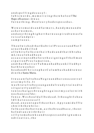 a n d s p e l l i n g d e c a s y l -
l a b i c w o r d s , m e m o r i z i n g t h e w h o l e o f The
Rape ofLucrece—it w a s
f o r n o t h i n g . D o n l e a v y h a d e x p o s e d u s .
W e w e r e m a i d s a n d f a r m e r s , h a n d y m e n a n d w
a s h e r w o m e n ,
a n d a n y t h i n g h i g h e r t h a t w e a s p i r e d t o w a s f a
r c i c a l a n d p r e -
s u m p t u o u s .
T h e n I w i s h e d t h a t G a b r i e l P r o s s e r a n d N a t T
u r n e r h a d k i l l e d
a l l w h i t e f o l k s i n t h e i r b e d s a n d t h a t A b r a h a
m L i n c o l n h a d b e e n
a s s a s s i n a t e d b e f o r e t h e s i g n i n g o f t h e E m a n
c i p a t i o n P r o c l a m a t i o n ,
a n d t h a t H a r r i e t T u b m a n h a d b e e n k i l l e d b y t
h a t b l o w o n h e r
h e a d a n d C h r i s t o p h e r C o l u m b u s h a d d r o w n e
d i n t h e Santa Maria.
I t w a s a w f u l t o b e a N e g r o a n d h a v e n o c o n t r o l
o v e r m y l i f e . I t
w a s b r u t a l t o b e y o u n g a n d a l r e a d y t r a i n e d t o
s i t q u i e t l y a n d l i s -
t e n t o c h a r g e s b r o u g h t a g a i n s t m y c o l o r w i t h
n o c h a n c e o f d e -
f e n s e . W e s h o u l d a l l b e d e a d . I t h o u g h t I s h o u
l d l i k e t o s e e u s a l l
d e a d , o n e o n t o p o f t h e o t h e r . A p y r a m i d o f f l e
s h w i t h t h e w h i t e -
f o l k s o n t h e b o t t o m , a s t h e b r o a d b a s e , t h e n t
h e I n d i a n s w i t h t h e i r
s i l l y t o m a h a w k s a n d t e e p e e s a n d w i g w a m s a
n d t r e a t i e s , t h e
 