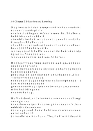 84 Chapter 2 Education and Learning
N e g r o e s w i t h t h e i r m o p s a n d r e c i p e s a n d c o t
t o n s a c k s a n d s p i r i -
t u a l s s t i c k i n g o u t o f t h e i r m o u t h s . T h e D u t c
h c h i l d r e n s h o u l d a l l
s t u m b l e i n t h e i r w o o d e n s h o e s a n d b r e a k t h e
i r n e c k s . T h e F r e n c h
s h o u l d c h o k e t o d e a t h o n t h e L o u i s i a n a P u r c
h a s e ( 1 8 0 3 ) w h i l e s i l k -
w o r m s a t e a l l t h e C h i n e s e w i t h t h e i r s t u p i d p
i g t a i l s . A s a s p e c i e s ,
w e w e r e a n a b o m i n a t i o n . A l l o f u s .
D o n l e a v y w a s r u n n i n g f o r e l e c t i o n , a n d a s s
u r e d o u r p a r e n t s
t h a t i f h e w o n w e c o u l d c o u n t o n h a v i n g t h e o n
l y c o l o r e d p a v e d
p l a y i n g f i e l d i n t h a t p a r t o f A r k a n s a s . A l s o
— h e n e v e r l o o k e d u p
t o a c k n o w l e d g e t h e g r u n t s o f a c c e p t a n c e — a
l s o , w e w e r e b o u n d t o
g e t s o m e n e w e q u i p m e n t f o r t h e h o m e e c o n o
m i c s b u i l d i n g a n d
t h e w o r k s h o p .
H e f i n i s h e d , a n d s i n c e t h e r e w a s n o n e e d t o g i
v e a n y m o r e
t h a n t h e m o s t p e r f u n c t o r y t h a n k - y o u ' s , h e n
o d d e d t o t h e m e n o n
t h e s t a g e , a n d t h e t a l l w h i t e m a n w h o w a s n e v
e r i n t r o d u c e d
j o i n e d h i m a t t h e d o o r . T h e y l e f t w i t h t h e a t t i
 