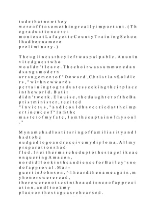 t u d e t h a t n o w t h e y
w e r e o f f t o s o m e t h i n g r e a l l y i m p o r t a n t . ( T h
e g r a d u a t i o n c e r e -
m o n i e s a t L a f a y e t t e C o u n t y T r a i n i n g S c h o o
l h a d b e e n a m e r e
p r e l i m i n a r y . )
T h e u g l i n e s s t h e y l e f t w a s p a l p a b l e . A n u n i n
v i t e d g u e s t w h o
w o u l d n ' t l e a v e . T h e c h o i r w a s s u m m o n e d a n
d s a n g a m o d e r n
a r r a n g e m e n t o f " O n w a r d , C h r i s t i a n S o l d i e
r s , " w i t h n e w w o r d s
p e r t a i n i n g t o g r a d u a t e s s e e k i n g t h e i r p l a c e
i n t h e w o r l d . B u t i t
d i d n ' t w o r k . E l o u i s e , t h e d a u g h t e r o f t h e B a
p t i s t m i n i s t e r , r e c i t e d
" I n v i c t u s , " a n d I c o u l d h a v e c r i e d a t t h e i m p
e r t i n e n c e o f " I a m t h e
m a s t e r o f m y f a t e , 1 a m t h e c a p t a i n o f m y s o u l
. "
M y n a m e h a d l o s t i t s r i n g o f f a m i l i a r i t y a n d I
h a d t o b e
n u d g e d t o g o a n d r e c e i v e m y d i p l o m a . A l l m y
p r e p a r a t i o n s h a d
f l e d . I n e i t h e r m a r c h e d u p t o t h e s t a g e l i k e a c
o n q u e r i n g A m a z o n ,
n o r d i d I l o o k i n t h e a u d i e n c e f o r B a i l e y ' s n o
d o f a p p r o v a l . M a r -
g u e r i t e J o h n s o n , ^ 1 h e a r d t h e n a m e a g a i n , m
y h o n o r s w e r e r e a d ,
t h e r e w e r e n o i s e s i n t h e a u d i e n c e o f a p p r e c i
a t i o n , a n d I t o o k m y
p l a c e o n t h e s t a g e a s r e h e a r s e d .
 