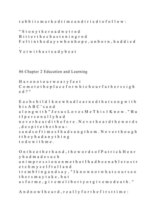 r a b b i t s m a r k e d t i m e a n d t r i e d t o f o l l o w :
" S t o n y t h e r o a d w e t r o d
B i t t e r t h e c h a s t e n i n g r o d
F e l t i n t h e d a y s w h e n h o p e , u n b o r n , h a d d i e d
.
Y e t w i t h a s t e a d y b e a t
86 Chapter 2 Education and Learning
H a v e n o t o u r w e a r y f e e t
C o m e t o t h e p l a c e f o r w h i c h o u r f a t h e r s s i g h
e d ? "
E a c h c h i l d 1 k n e w h a d l e a r n e d t h a t s o n g w i t h
h i s A B C ' s a n d
a l o n g w i t h " J e s u s L o v e s M e T h i s 1 K n o w . " B u
t I p e r s o n a l l y h a d
n e v e r h e a r d i t b e f o r e . N e v e r h e a r d t h e w o r d s
, d e s p i t e t h e t h o u -
s a n d s o f t i m e s I h a d s u n g t h e m . N e v e r t h o u g h
t t h e y h a d a n y t h i n g
t o d o w i t h m e .
O n t h e o t h e r h a n d , t h e w o r d s o f P a t r i c k H e n r
y h a d m a d e s u c h
a n i m p r e s s i o n o n m e t h a t I h a d b e e n a b l e t o s t r
e t c h m y s e l f t a l l a n d
t r e m b l i n g a n d s a y , " I k n o w n o t w h a t c o u r s e o
t h e r s m a y t a k e , b u t
a s f o r m e , g i v e m e l i b e r t y o r g i v e m e d e a t h . "
A n d n o w I h e a r d , r e a l l y f o r t h e f i r s t t i m e :
 
