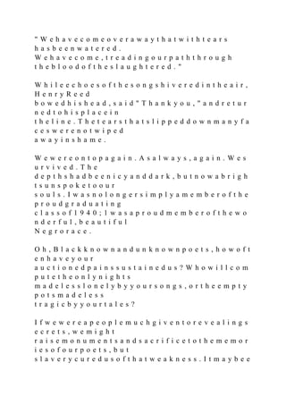 " W e h a v e c o m e o v e r a w a y t h a t w i t h t e a r s
h a s b e e n w a t e r e d .
W e h a v e c o m e , t r e a d i n g o u r p a t h t h r o u g h
t h e b l o o d o f t h e s l a u g h t e r e d . "
W h i l e e c h o e s o f t h e s o n g s h i v e r e d i n t h e a i r ,
H e n r y R e e d
b o w e d h i s h e a d , s a i d " T h a n k y o u , " a n d r e t u r
n e d t o h i s p l a c e i n
t h e l i n e . T h e t e a r s t h a t s l i p p e d d o w n m a n y f a
c e s w e r e n o t w i p e d
a w a y i n s h a m e .
W e w e r e o n t o p a g a i n . A s a l w a y s , a g a i n . W e s
u r v i v e d . T h e
d e p t h s h a d b e e n i c y a n d d a r k , b u t n o w a b r i g h
t s u n s p o k e t o o u r
s o u l s . I w a s n o l o n g e r s i m p l y a m e m b e r o f t h e
p r o u d g r a d u a t i n g
c l a s s o f 1 9 4 0 ; 1 w a s a p r o u d m e m b e r o f t h e w o
n d e r f u l , b e a u t i f u l
N e g r o r a c e .
O h , B l a c k k n o w n a n d u n k n o w n p o e t s , h o w o f t
e n h a v e y o u r
a u c t i o n e d p a i n s s u s t a i n e d u s ? W h o w i l l c o m
p u t e t h e o n l y n i g h t s
m a d e l e s s l o n e l y b y y o u r s o n g s , o r t h e e m p t y
p o t s m a d e l e s s
t r a g i c b y y o u r t a l e s ?
I f w e w e r e a p e o p l e m u c h g i v e n t o r e v e a l i n g s
e c r e t s , w e m i g h t
r a i s e m o n u m e n t s a n d s a c r i f i c e t o t h e m e m o r
i e s o f o u r p o e t s , b u t
s l a v e r y c u r e d u s o f t h a t w e a k n e s s . I t m a y b e e
 