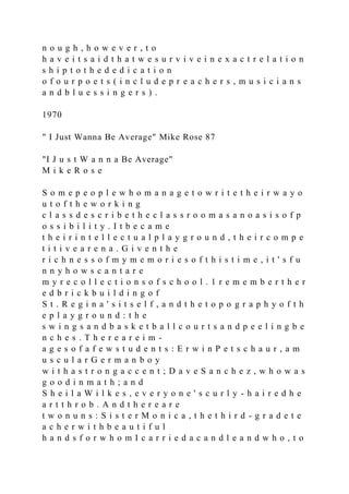 n o u g h , h o w e v e r , t o
h a v e i t s a i d t h a t w e s u r v i v e i n e x a c t r e l a t i o n
s h i p t o t h e d e d i c a t i o n
o f o u r p o e t s ( i n c l u d e p r e a c h e r s , m u s i c i a n s
a n d b l u e s s i n g e r s ) .
1970
" I Just Wanna Be Average" Mike Rose 87
"I J u s t W a n n a Be Average"
M i k e R o s e
S o m e p e o p l e w h o m a n a g e t o w r i t e t h e i r w a y o
u t o f t h e w o r k i n g
c l a s s d e s c r i b e t h e c l a s s r o o m a s a n o a s i s o f p
o s s i b i l i t y . I t b e c a m e
t h e i r i n t e l l e c t u a l p l a y g r o u n d , t h e i r c o m p e
t i t i v e a r e n a . G i v e n t h e
r i c h n e s s o f m y m e m o r i e s o f t h i s t i m e , i t ' s f u
n n y h o w s c a n t a r e
m y r e c o l l e c t i o n s o f s c h o o l . 1 r e m e m b e r t h e r
e d b r i c k b u i l d i n g o f
S t . R e g i n a ' s i t s e l f , a n d t h e t o p o g r a p h y o f t h
e p l a y g r o u n d : t h e
s w i n g s a n d b a s k e t b a l l c o u r t s a n d p e e l i n g b e
n c h e s . T h e r e a r e i m -
a g e s o f a f e w s t u d e n t s : E r w i n P e t s c h a u r , a m
u s c u l a r G e r m a n b o y
w i t h a s t r o n g a c c e n t ; D a v e S a n c h e z , w h o w a s
g o o d i n m a t h ; a n d
S h e i l a W i l k e s , e v e r y o n e ' s c u r l y - h a i r e d h e
a r t t h r o b . A n d t h e r e a r e
t w o n u n s : S i s t e r M o n i c a , t h e t h i r d - g r a d e t e
a c h e r w i t h b e a u t i f u l
h a n d s f o r w h o m I c a r r i e d a c a n d l e a n d w h o , t o
 