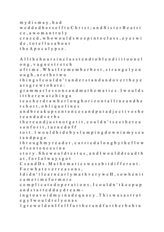 m y d i s m a y , h a d
w e d d e d h e r s e l f t o C h r i s t ; a n d S i s t e r B e a t r i
c e , a w o m a n t r u l y
c r a z e d , w h o w o u l d s w e e p i n t o c l a s s , e y e s w i
d e , t o t e l l u s a b o u t
t h e A p o c a l y p s e .
A l l t h e h o u r s i n c l a s s t e n d t o b l e n d i i i t o o n e l
o n g , v a g u e s t r e t c h
o f t i m e . W h a t I r e m e m b e r b e s t , s t r a n g e l y e n
o u g h , a r e t h e t w o
t h i n g s I c o u l d n ' t u n d e r s t a n d a n d o v e r t h e y e
a r s g r e w t o h a t e :
g r a m m a r l e s s o n s a n d m a t h e m a t i c s . I w o u l d s
i t t h e r e w a t c h i n g a
t e a c h e r d r a w h e r l o n g h o r i z o n t a l l i n e a n d h e
r s h o r t , o b l i q u e l i n e s
a n d b r e a k u p s e n t e n c e s a n d p u t a d j e c t i v e s h e
r e a n d a d v e r b s
t h e r e a n d j u s t n o t g e t i t , c o u l d n ' t s e e t h e r e a
s o n f o r i t , t u r n e d o f f
t o i t . 1 w o u l d h i d e b y s l u m p i n g d o w n i n m y s e a
t a n d p a g e
t h r o u g h m y r e a d e r , c a r r i e d a l o n g b y t h e f l o w
o f s e n t e n c e s i n a
s t o r y . S h e w o u l d t e s t u s , a n d I w o u l d d r e a d t h
a t , f o r I a l w a y s g o t
C s a n d D s . M a t h e m a t i c s w a s a b i t d i f f e r e n t .
F o r w h a t e v e r r e a s o n s ,
I d i d n ' t l e a r n e a r l y m a t h v e r y w e H , s o w h e n i t
c a m e t i m e f o r m o r e
c o m p l i c a t e d o p e r a t i o n s , I c o u l d n ' t k e e p u p
a n d s t a r t e d d a y d r e a m -
i n g t o a v o i d m y i n a d e q u a c y . T h i s w a s a s t r a t
e g y I w o u l d r e l y o n a s
1 g r e w o l d e n I f e l l f u r t h e r a n d f u r t h e r b e h i n
 