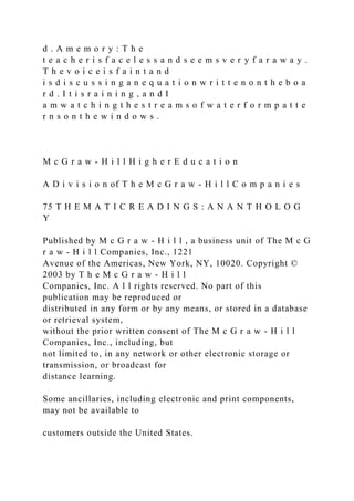 d . A m e m o r y : T h e
t e a c h e r i s f a c e l e s s a n d s e e m s v e r y f a r a w a y .
T h e v o i c e i s f a i n t a n d
i s d i s c u s s i n g a n e q u a t i o n w r i t t e n o n t h e b o a
r d . I t i s r a i n i n g , a n d I
a m w a t c h i n g t h e s t r e a m s o f w a t e r f o r m p a t t e
r n s o n t h e w i n d o w s .
M c G r a w - H i l l H i g h e r E d u c a t i o n
A D i v i s i o n of T h e M c G r a w - H i l l C o m p a n i e s
75 T H E M A T I C R E A D I N G S : A N A N T H O L O G
Y
Published by M c G r a w - H i l l , a business unit of The M c G
r a w - H i l l Companies, Inc., 1221
Avenue of the Americas, New York, NY, 10020. Copyright ©
2003 by T h e M c G r a w - H i l l
Companies, Inc. A l l rights reserved. No part of this
publication may be reproduced or
distributed in any form or by any means, or stored in a database
or retrieval system,
without the prior written consent of The M c G r a w - H i l l
Companies, Inc., including, but
not limited to, in any network or other electronic storage or
transmission, or broadcast for
distance learning.
Some ancillaries, including electronic and print components,
may not be available to
customers outside the United States.
 