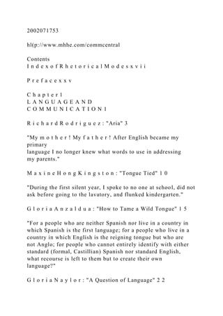 2002071753
hl(p://www.mhhe.com/commcentral
Contents
I n d e x o f R h e t o r i c a l M o d e s x v i i
P r e f a c e x x v
C h a p t e r 1
L A N G U A G E A N D
C O M M U N I C A T I O N 1
R i c h a r d R o d r i g u e z : "Aria" 3
"My m o t h e r ! My f a t h e r ! After English became my
primary
language I no longer knew what words to use in addressing
my parents."
M a x i n e H o n g K i n g s t o n : "Tongue Tied" 1 0
"During the first silent year, I spoke to no one at school, did not
ask before going to the lavatory, and flunked kindergarten."
G l o r i a A n z a l d u a : "How to Tame a Wild Tongue" 1 5
"For a people who are neither Spanish nor live in a country in
which Spanish is the first language; for a people who live in a
country in which English is the reigning tongue but who are
not Anglo; for people who cannot entirely identify with either
standard (formal, Castillian) Spanish nor standard English,
what recourse is left to them but to create their own
language?"
G l o r i a N a y l o r : "A Question of Language" 2 2
 