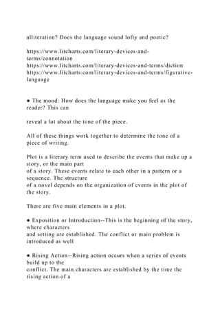 alliteration? Does the language sound lofty and poetic?
https://www.litcharts.com/literary-devices-and-
terms/connotation
https://www.litcharts.com/literary-devices-and-terms/diction
https://www.litcharts.com/literary-devices-and-terms/figurative-
language
● The mood: How does the language make you feel as the
reader? This can
reveal a lot about the tone of the piece.
All of these things work together to determine the tone of a
piece of writing.
Plot is a literary term used to describe the events that make up a
story, or the main part
of a story. These events relate to each other in a pattern or a
sequence. The structure
of a novel depends on the organization of events in the plot of
the story.
There are five main elements in a plot.
● Exposition or Introduction--This is the beginning of the story,
where characters
and setting are established. The conflict or main problem is
introduced as well
● Rising Action--Rising action occurs when a series of events
build up to the
conflict. The main characters are established by the time the
rising action of a
 