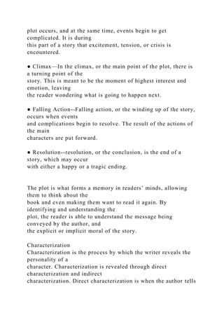 plot occurs, and at the same time, events begin to get
complicated. It is during
this part of a story that excitement, tension, or crisis is
encountered.
● Climax—In the climax, or the main point of the plot, there is
a turning point of the
story. This is meant to be the moment of highest interest and
emotion, leaving
the reader wondering what is going to happen next.
● Falling Action--Falling action, or the winding up of the story,
occurs when events
and complications begin to resolve. The result of the actions of
the main
characters are put forward.
● Resolution--resolution, or the conclusion, is the end of a
story, which may occur
with either a happy or a tragic ending.
The plot is what forms a memory in readers’ minds, allowing
them to think about the
book and even making them want to read it again. By
identifying and understanding the
plot, the reader is able to understand the message being
conveyed by the author, and
the explicit or implicit moral of the story.
Characterization
Characterization is the process by which the writer reveals the
personality of a
character. Characterization is revealed through direct
characterization and indirect
characterization. Direct characterization is when the author tells
 
