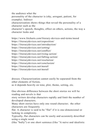 the audience what the
personality of the character is (shy, arrogant, patient, for
example). Indirect
characterization shows things that reveal the personality of a
character such as the
character’s speech, thoughts, effect on others, actions, the way a
character looks and
https://www.litcharts.com/literary-devices-and-terms/mood
https://literarydevices.net/exposition/
https://literarydevices.net/introduction/
https://literarydevices.net/setting/
https://literarydevices.net/conflict/
https://literarydevices.net/rising-action/
https://literarydevices.net/falling-action/
https://literarydevices.net/resolution/
https://literarydevices.net/conclusion/
https://literarydevices.net/moral/
https://literarydevices.net/moral/
dresses. Characterization cannot easily be separated from the
other elements of fiction,
as it depends heavily on tone, plot, theme, setting, etc.
One obvious difference between the short stories we will be
reading and novels is that
story writers develop characters rapidly and limit the number of
developed characters.
Many short stories have only one round character; the other
characters are frequently
flat. A character is said to be "flat" if it is one-dimensional or
lacking in complexity.
Typically, flat characters can be easily and accurately described
using a single word
(like "bully") or one short sentence (like "A naive and idealistic
 