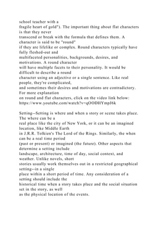 school teacher with a
fragile heart of gold"). The important thing about flat characters
is that they never
transcend or break with the formula that defines them. A
character is said to be "round"
if they are lifelike or complex. Round characters typically have
fully fleshed-out and
multifaceted personalities, backgrounds, desires, and
motivations. A round character
will have multiple facets to their personality. It would be
difficult to describe a round
character using an adjective or a single sentence. Like real
people, they're complicated,
and sometimes their desires and motivations are contradictory.
For more explanation
on round and flat characters, click on the video link below:
https://www.youtube.com/watch?v=qOODHYmpJ6k
Setting--Setting is where and when a story or scene takes place.
The where can be a
real place like the city of New York, or it can be an imagined
location, like Middle Earth
in J.R.R. Tolkien's The Lord of the Rings. Similarly, the when
can be a real time period
(past or present) or imagined (the future). Other aspects that
determine a setting include
landscape, architecture, time of day, social context, and
weather. Unlike novels, short
stories usually work themselves out in a restricted geographical
setting--in a single
place within a short period of time. Any consideration of a
setting should include the
historical time when a story takes place and the social situation
set in the story, as well
as the physical location of the events.
 