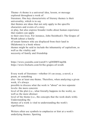 Theme--A theme is a universal idea, lesson, or message
explored throughout a work of
literature. One key characteristic of literary themes is their
universality, which is to say
that themes are ideas that not only apply to the specific
characters and events of a story
or play, but also express broader truths about human experience
that readers can apply
to their own lives. For instance, John Steinbeck's The Grapes of
Wrath (about a family
of tenant farmers who are displaced from their land in
Oklahoma) is a book whose
themes might be said to include the inhumanity of capitalism, as
well as the vitality and
necessity of family and friendship.
https://www.youtube.com/watch?v=qOODHYmpJ6k
https://www.litcharts.com/lit/the-grapes-of-wrath
Every work of literature—whether it's an essay, a novel, a
poem, or something
else—has at least one theme. Therefore, when analyzing a given
work, it's always
possible to discuss what the work is "about" on two separate
levels: the more concrete
level of the plot (i.e., what literally happens in the work), as
well as the more abstract
level of the theme (i.e., the concepts that the work deals with).
Understanding the
themes of a work is vital to understanding the work's
significance.
Writers often use symbols to emphasize or hint at a work's
underlying themes. Spotting
 