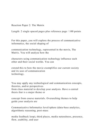 Reaction Paper 2: The Matrix
Length: 2 single spaced pages plus reference page / 100 points
For this paper, you will explore the process of communicative
informatics, the social shaping of
communication technology, represented in the movie, The
Matrix. You will analyze how the
characters using communication technology influence each
other and their social worlds. You can
extend this to how the movie exemplifies our current society
and its uses of communication
technology.
You may apply any technological and communication concepts,
theories, and/or perspectives
from class material to develop your analysis. Have a central
thesis that is a major theme or
concept from course materials. Overarching themes to help
guide your analysis are
Communicative Informatics level/sphere (data-base analytics,
algorithmic reasoning, post-mass
media feedback loop), third places, media naturalness, presence,
flow, usability, and user
 