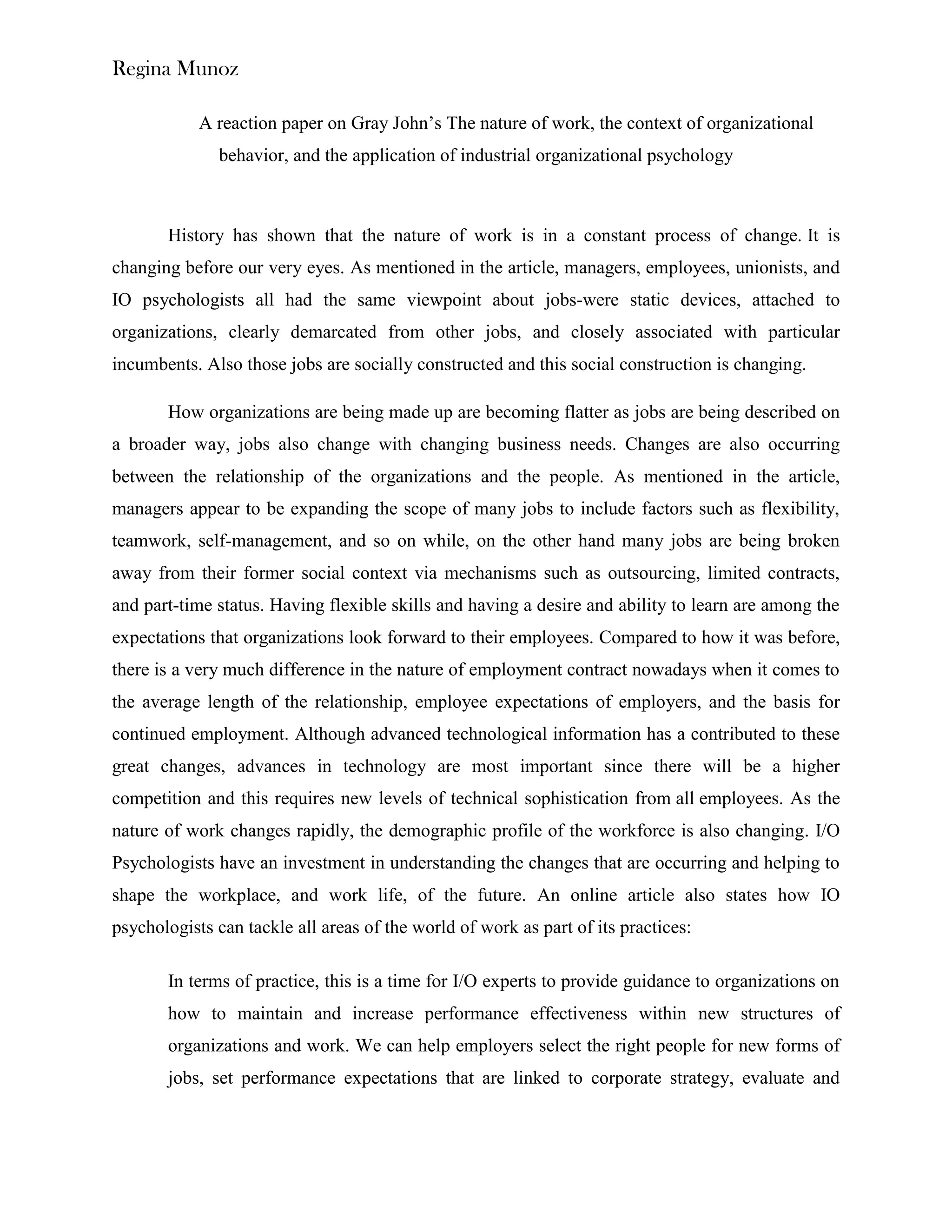 Regina Munoz

            A reaction paper on Gray John’s The nature of work, the context of organizational
              behavior, and the application of industrial organizational psychology



       History has shown that the nature of work is in a constant process of change. It is
changing before our very eyes. As mentioned in the article, managers, employees, unionists, and
IO psychologists all had the same viewpoint about jobs-were static devices, attached to
organizations, clearly demarcated from other jobs, and closely associated with particular
incumbents. Also those jobs are socially constructed and this social construction is changing.

       How organizations are being made up are becoming flatter as jobs are being described on
a broader way, jobs also change with changing business needs. Changes are also occurring
between the relationship of the organizations and the people. As mentioned in the article,
managers appear to be expanding the scope of many jobs to include factors such as flexibility,
teamwork, self-management, and so on while, on the other hand many jobs are being broken
away from their former social context via mechanisms such as outsourcing, limited contracts,
and part-time status. Having flexible skills and having a desire and ability to learn are among the
expectations that organizations look forward to their employees. Compared to how it was before,
there is a very much difference in the nature of employment contract nowadays when it comes to
the average length of the relationship, employee expectations of employers, and the basis for
continued employment. Although advanced technological information has a contributed to these
great changes, advances in technology are most important since there will be a higher
competition and this requires new levels of technical sophistication from all employees. As the
nature of work changes rapidly, the demographic profile of the workforce is also changing. I/O
Psychologists have an investment in understanding the changes that are occurring and helping to
shape the workplace, and work life, of the future. An online article also states how IO
psychologists can tackle all areas of the world of work as part of its practices:

       In terms of practice, this is a time for I/O experts to provide guidance to organizations on
       how to maintain and increase performance effectiveness within new structures of
       organizations and work. We can help employers select the right people for new forms of
       jobs, set performance expectations that are linked to corporate strategy, evaluate and
 