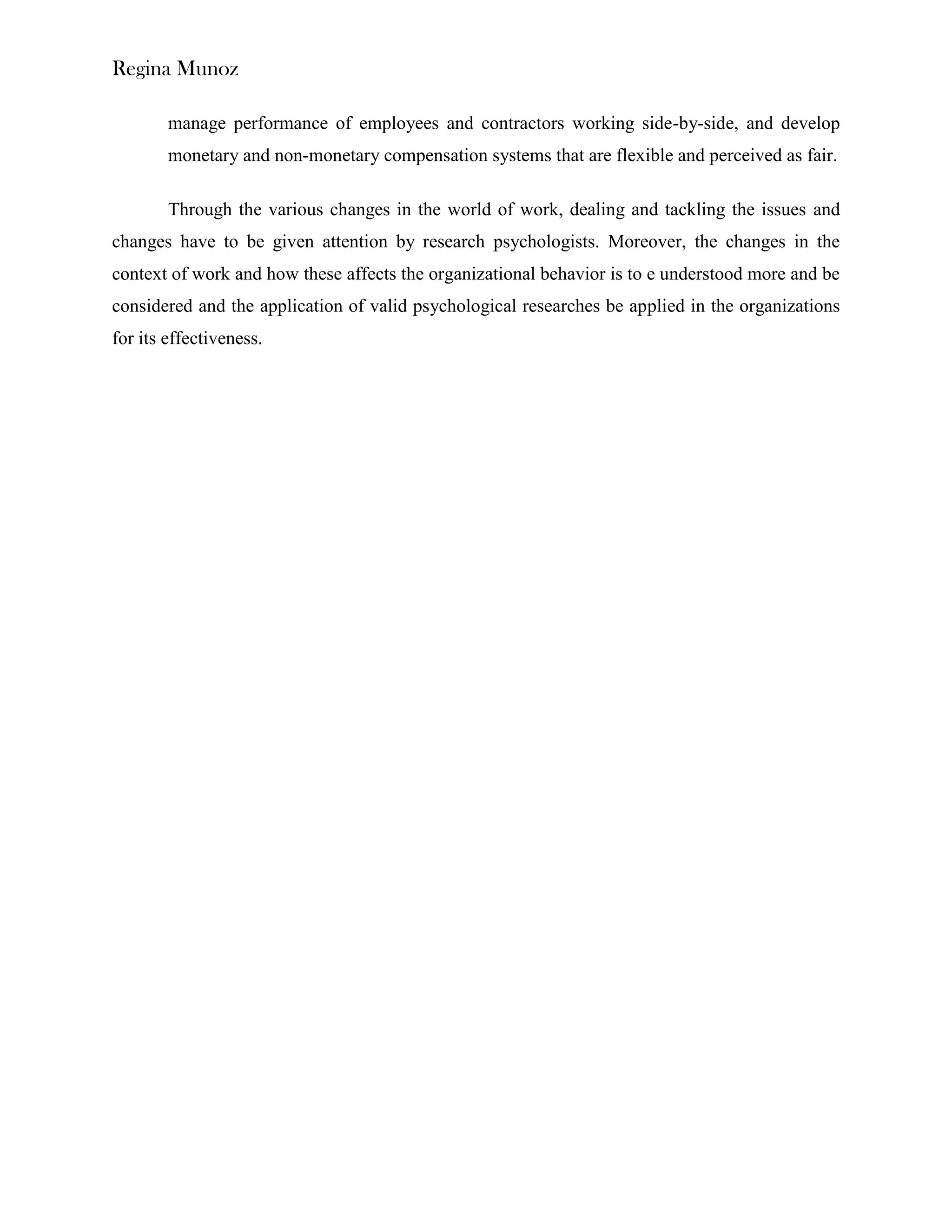 Regina Munoz

        manage performance of employees and contractors working side-by-side, and develop
        monetary and non-monetary compensation systems that are flexible and perceived as fair.

        Through the various changes in the world of work, dealing and tackling the issues and
changes have to be given attention by research psychologists. Moreover, the changes in the
context of work and how these affects the organizational behavior is to e understood more and be
considered and the application of valid psychological researches be applied in the organizations
for its effectiveness.
 