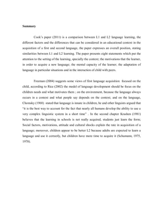 Summary


         Cook’s paper (2011) is a comparison between L1 and L2 language learning, the
different factors and the differences that can be considered in an educational context in the
acquisition of a first and second language, the paper expresses an overall position, stating
similarities between L1 and L2 learning. The paper presents eight statements which put the
attention to the setting of the learning, specially the context; the motivations that the learner,
in order to acquire a new language; the mental capacity of the learner; the adaptation of
language in particular situations and in the interaction of child with peers.


         Freeman (2004) suggests some views of first language acquisition focused on the
child, according to Rice (2002) the model of language development should be focus on the
children needs and what motivates them ; on the environment, because the language always
occurs in a context and what people say depends on the context; and on the language,
Chomsky (1968) stated that language is innate in children, he and other linguists argued that
“it is the best way to account for the fact that nearly all humans develop the ability to use a
very complex linguistic system in a short time” . In the second chapter Krashen (1981)
believes that the learning in schools is not really acquired, students just learn the form;
Social factors, motivations, attitude and cultural shocks explain the rate in acquisition of a
language; moreover, children appear to be better L2 because adults are expected to learn a
language and use it correctly, but children have more time to acquire it (Schumann, 1975,
1978).
 