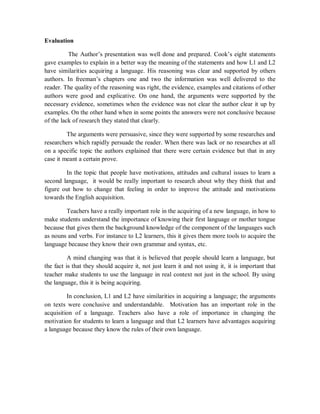 Evaluation

          The Author’s presentation was well done and prepared. Cook’s eight statements
gave examples to explain in a better way the meaning of the statements and how L1 and L2
have similarities acquiring a language. His reasoning was clear and supported by others
authors. In freeman’s chapters one and two the information was well delivered to the
reader. The quality of the reasoning was right, the evidence, examples and citations of other
authors were good and explicative. On one hand, the arguments were supported by the
necessary evidence, sometimes when the evidence was not clear the author clear it up by
examples. On the other hand when in some points the answers were not conclusive because
of the lack of research they stated that clearly.

         The arguments were persuasive, since they were supported by some researches and
researchers which rapidly persuade the reader. When there was lack or no researches at all
on a specific topic the authors explained that there were certain evidence but that in any
case it meant a certain prove.

        In the topic that people have motivations, attitudes and cultural issues to learn a
second language, it would be really important to research about why they think that and
figure out how to change that feeling in order to improve the attitude and motivations
towards the English acquisition.

        Teachers have a really important role in the acquiring of a new language, in how to
make students understand the importance of knowing their first language or mother tongue
because that gives them the background knowledge of the component of the languages such
as nouns and verbs. For instance to L2 learners, this it gives them more tools to acquire the
language because they know their own grammar and syntax, etc.

          A mind changing was that it is believed that people should learn a language, but
the fact is that they should acquire it, not just learn it and not using it, it is important that
teacher make students to use the language in real context not just in the school. By using
the language, this it is being acquiring.

         In conclusion, L1 and L2 have similarities in acquiring a language; the arguments
on texts were conclusive and understandable. Motivation has an important role in the
acquisition of a language. Teachers also have a role of importance in changing the
motivation for students to learn a language and that L2 learners have advantages acquiring
a language because they know the rules of their own language.
 