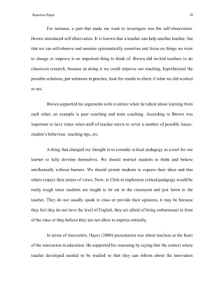 Reaction Paper

10

For instance, a part that made me want to investigate was the self-observation.
Brown introduced self observation. It is known that a teacher can help another teacher, but
that we can self-observe and monitor systematically ourselves and focus on things we want
to change or improve is an important thing to think of. Brown did invited teachers to do
classroom research, because as doing it we could improve our teaching, hypothesized the
possible solutions, put solutions in practice, look for results to check if what we did worked
or not.

Brown supported his arguments with evidence when he talked about learning from
each other; an example is peer coaching and team coaching. According to Brown was
important to have times when staff of teacher meets to cover a number of possible issues:
student’s behaviour, teaching tips, etc.

A thing that changed my thought is to consider critical pedagogy as a tool for our
learner to fully develop themselves. We should instruct students to think and behave
intellectually without barriers. We should permit students to express their ideas and that
others respect their points of views. Now, in Chile to implement critical pedagogy would be
really tough since students are taught to be sat in the classroom and just listen to the
teacher. They do not usually speak in class or provide their opinions, it may be because
they feel they do not have the level of English, they are afraid of being embarrassed in front
of the class or they believe they are not allow to express critically.

In terms of innovation, Hayes (2000) presentation was about teachers as the heart
of the innovation in education. He supported his reasoning by saying that the context where
teacher developed needed to be studied so that they can inform about the innovation

 