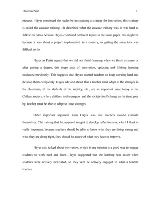 Reaction Paper

11

process. Hayes convinced the reader by introducing a strategy for innovation; this strategy
is called the cascade training. He described what the cascade training was. It was hard to
follow the ideas because Hayes combined different topics in the same paper, this might be
because it was about a project implemented in a country, so getting the main idea was
difficult to do.

Hayes as Pettis argued that we did not finish learning when we finish a course or
after getting a degree, this keeps path of innovation, updating and lifelong learning
evaluated previously. This suggests that Hayes wanted teachers to keep working hard and
develop them completely. Hayes advised about that a teacher must adapt to the changes in
the classroom, of the students of the society, etc., are an important issue today in the
Chilean society, where children and teenagers and the society itself change as the time goes
by, teacher must be able to adapt to those changes.

Other important argument form Hayes was that teachers should evaluate
themselves. The training that he proposed sought to develop reflectiveness, which I think is
really important, because teachers should be able to know what they are doing wrong and
what they are doing right, they should be aware of what they have to improve.

Hayes also talked about motivation, which in my opinion is a good way to engage
students to work hard and learn. Hayes suggested that the learning was easier when
students were actively motivated, so they will be actively engaged to what a teacher
teaches.

 