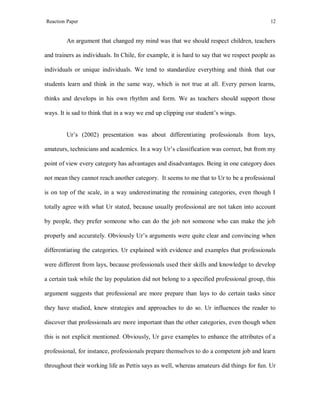 Reaction Paper

12

An argument that changed my mind was that we should respect children, teachers
and trainers as individuals. In Chile, for example, it is hard to say that we respect people as
individuals or unique individuals. We tend to standardize everything and think that our
students learn and think in the same way, which is not true at all. Every person learns,
thinks and develops in his own rhythm and form. We as teachers should support those
ways. It is sad to think that in a way we end up clipping our student’s wings.

Ur’s (2002) presentation was about differentiating professionals from lays,
amateurs, technicians and academics. In a way Ur’s classification was correct, but from my
point of view every category has advantages and disadvantages. Being in one category does
not mean they cannot reach another category. It seems to me that to Ur to be a professional
is on top of the scale, in a way underestimating the remaining categories, even though I
totally agree with what Ur stated, because usually professional are not taken into account
by people, they prefer someone who can do the job not someone who can make the job
properly and accurately. Obviously Ur’s arguments were quite clear and convincing when
differentiating the categories. Ur explained with evidence and examples that professionals
were different from lays, because professionals used their skills and knowledge to develop
a certain task while the lay population did not belong to a specified professional group, this
argument suggests that professional are more prepare than lays to do certain tasks since
they have studied, knew strategies and approaches to do so. Ur influences the reader to
discover that professionals are more important than the other categories, even though when
this is not explicit mentioned. Obviously, Ur gave examples to enhance the attributes of a
professional, for instance, professionals prepare themselves to do a competent job and learn
throughout their working life as Pettis says as well, whereas amateurs did things for fun. Ur

 