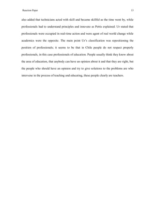 Reaction Paper

13

also added that technicians acted with skill and became skillful as the time went by, while
professionals had to understand principles and innovate as Pettis explained. Ur stated that
professionals were occupied in real-time action and were agent of real world change while
academics were the opposite. The main point Ur’s classification was repositioning the
position of professionals; it seems to be that in Chile people do not respect properly
professionals, in this case professionals of education. People usually think they know about
the area of education, that anybody can have an opinion about it and that they are right, but
the people who should have an opinion and try to give solutions to the problems are who
intervene in the process of teaching and educating, these people clearly are teachers.

 