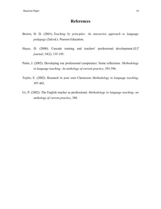 Reaction Paper

14

References
Brown, H. D. (2001). Teaching by principles: An interactive approach to language
pedagogy (2nd ed.). Pearson Education.
Hayes, D. (2000). Cascade training and teachers' professional development.ELT
journal, 54(2), 135-145.
Pettis, J. (2002). Developing our professional competence: Some reflections. Methodology
in language teaching: An anthology of current practice, 393-396.
Taylor, E. (2002). Research in your own Classroom. Methodology in language teaching,
397-403.
Ur, P. (2002). The English teacher as professional. Methodology in language teaching: an
anthology of current practice, 388.

 