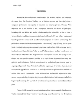 Reaction Paper

2

Summary
Pettis (2002) argued that we must be aware that we were teachers and learners at
the same time, that learning English was a lifelong process, and that developing a
competent professional was equally a long-term and ongoing process. Besides, Pettis
explained that if we wanted to be a competent educator we should be principled,
knowledgeable and skillful. We needed to be knowledgeable and skillful, so that we knew a
variety of topics to address them appropriately and sufficiently. We had to have background
knowledge about what we teach in order to feel competent in what we are teaching. The
professional needs and interests changed over time and they keep evolving, in this point
Pettis explained that novice teachers and experience teachers have different needs. Novice
teachers focused their efforts on "what to teach" whereas expert teachers were focused on
"how to teach". She added that the professional development activities that change us and
change our conceptual framework enabled us to make better decisions when using new
activities and techniques. And the commitment to professional development must be
ongoing and personal. Here, Pettis declared that a large range of varieties of professional
development opportunities allowed us to develop ourselves as professionals and that we
should make that a commitment. Pettis affirmed that professional organizations must
support our pursuit of professional development and also that we had to do personal efforts
to grow professionally. We had to look for additional opportunities to learn and expand our
goals.

Taylor (2002) answered several questions on how to do research in the classroom.
Taylor explained that there were two ways of doing research: one way was doing team

 