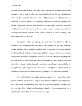 Reaction Paper

3

work and the other was working alone. Then, Taylor persisted that in order to do classroom
research we had to look for what other authors had found, but this had a disadvantage
which was that usually the studies were carried out by researchers and not by teachers in a
classroom, so they did not have the knowledge of a teacher to control the variables, they
just did the study and generalize the results. However, these studies were useful keeping in
mind that a teacher’s classroom research is not a large project as what researchers do. An
advantage of classroom research was that teachers seemed to be closer to the reality than
large projects done by researchers.

Subsequently, when investigating we should focus our efforts on what to
investigate, also we had to relate our study on other authors who had done something
similar. Afterward, Taylor stated that we had to make the procedure of the research, collect
the data and finally analyze it. Taylor suggested that we should create a framework and
categories for the analysis or adapt what someone else has done. The studies may help us to
use better strategies to teach, find how our students interact, etc. When reporting the results
informally we should use a lot of examples in order that our colleagues understand what we
are explaining. Taylor suggested that if we received a lot of positive feedback about our
study we should rewrite the research as an article and send it to a journal to be published.

Brown (2001) talked about Peak performers, people who reached their fullest
potential and who reaped success”. They set short-term and long-term goals; set priorities,
they knew what is or not important; took risks, they tried new things since they knew that
they can learn from “failures”; and practicing principles of stress management was a
important key to keep themselves fresh, creative and happy.

 
