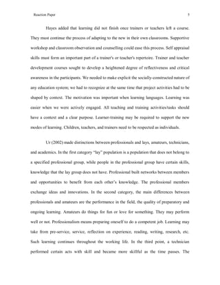 Reaction Paper

5

Hayes added that learning did not finish once trainers or teachers left a course.
They must continue the process of adapting to the new in their own classrooms. Supportive
workshop and classroom observation and counselling could ease this process. Self appraisal
skills must form an important part of a trainer's or teacher's repertoire. Trainer and teacher
development courses sought to develop a heightened degree of reflectiveness and critical
awareness in the participants. We needed to make explicit the socially-constructed nature of
any education system; we had to recognize at the same time that project activities had to be
shaped by context. The motivation was important when learning languages. Learning was
easier when we were actively engaged. All teaching and training activities/tasks should
have a context and a clear purpose. Learner-training may be required to support the new
modes of learning. Children, teachers, and trainers need to be respected as individuals.

Ur (2002) made distinctions between professionals and lays, amateurs, technicians,
and academics. In the first category “lay” population is a population that does not belong to
a specified professional group, while people in the professional group have certain skills,
knowledge that the lay group does not have. Professional built networks between members
and opportunities to benefit from each other’s knowledge. The professional members
exchange ideas and innovations. In the second category, the main differences between
professionals and amateurs are the performance in the field, the quality of preparatory and
ongoing learning. Amateurs do things for fun or love for something. They may perform
well or not. Professionalism means preparing oneself to do a competent job. Learning may
take from pre-service, service, reflection on experience, reading, writing, research, etc.
Such learning continues throughout the working life. In the third point, a technician
performed certain acts with skill and became more skillful as the time passes. The

 