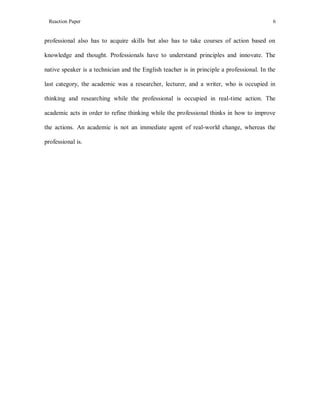 Reaction Paper

6

professional also has to acquire skills but also has to take courses of action based on
knowledge and thought. Professionals have to understand principles and innovate. The
native speaker is a technician and the English teacher is in principle a professional. In the
last category, the academic was a researcher, lecturer, and a writer, who is occupied in
thinking and researching while the professional is occupied in real-time action. The
academic acts in order to refine thinking while the professional thinks in how to improve
the actions. An academic is not an immediate agent of real-world change, whereas the
professional is.

 
